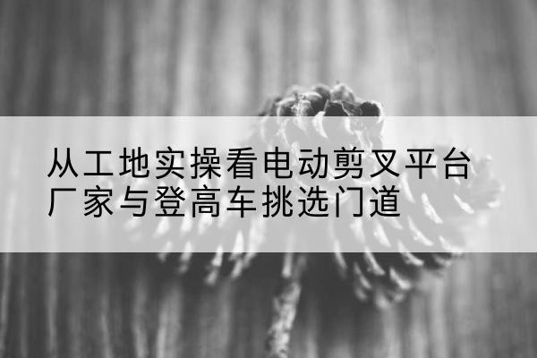 恩平电动剪叉升降平台厂家-从工地实操看电动剪叉平台厂家与登高车挑选门道
