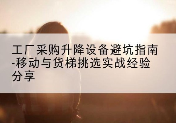 恩平移动式升降机怎么选-工厂采购升降设备避坑指南-移动与货梯挑选实战经验分享