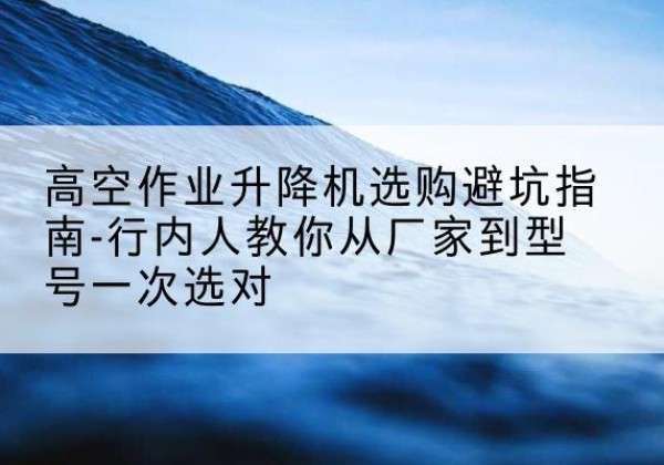 恩平升降平台厂家-高空作业升降机选购避坑指南-行内人教你从厂家到型号一次选对