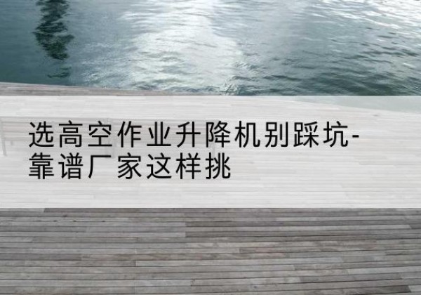 恩平剪叉式升降机厂家-选高空作业升降机别踩坑-靠谱厂家这样挑