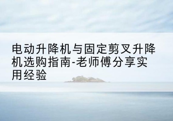 恩平电动升降机怎么选-电动升降机与固定剪叉升降机选购指南-老师傅分享实用经验