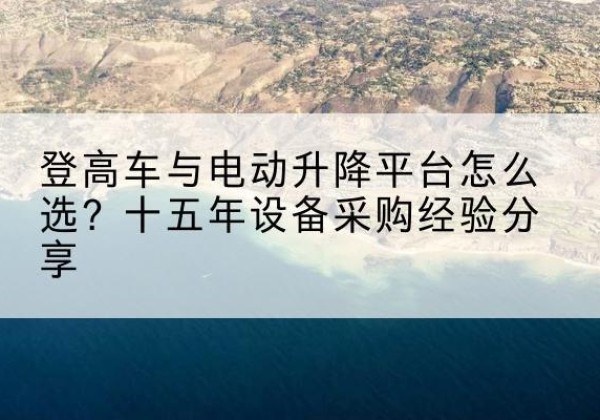 恩平登高车厂家厂家-登高车与电动升降平台怎么选？十五年设备采购经验分享