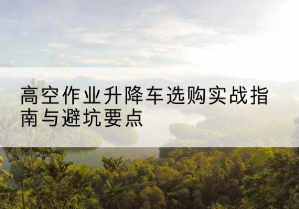 恩平升降车怎么选-高空作业升降车选购实战指南与避坑要点