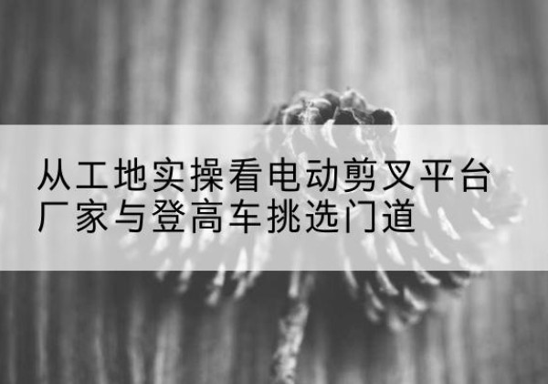 恩平电动剪叉升降平台厂家-从工地实操看电动剪叉平台厂家与登高车挑选门道